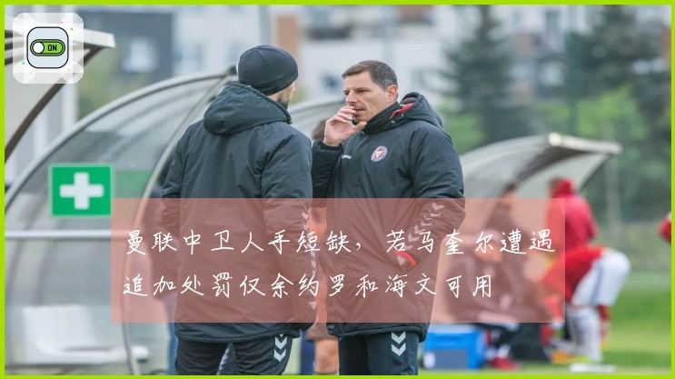 曼联中卫人手短缺，若马奎尔遭遇追加处罚仅余约罗和海文可用