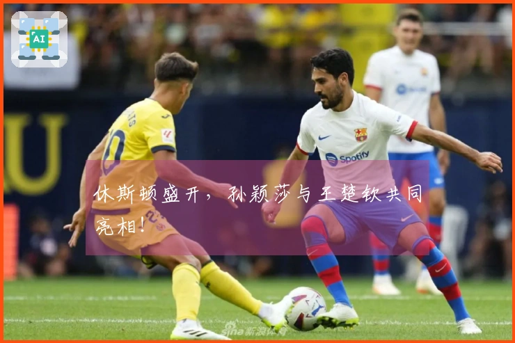 休斯顿盛开，孙颖莎与王楚钦共同亮相！