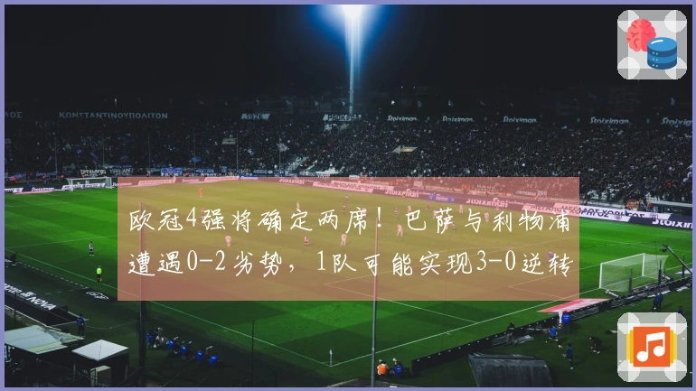 欧冠4强将确定两席！巴萨与利物浦遭遇0-2劣势，1队可能实现3-0逆转