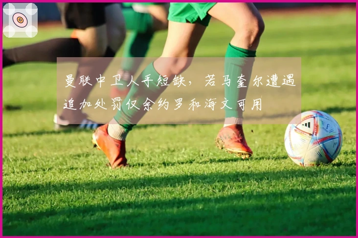 曼联中卫人手短缺，若马奎尔遭遇追加处罚仅余约罗和海文可用