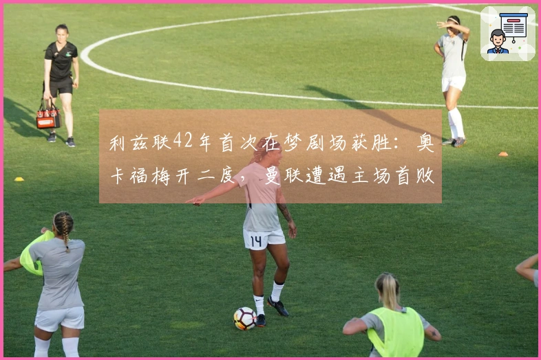 利兹联42年首次在梦剧场获胜：奥卡福梅开二度，曼联遭遇主场首败