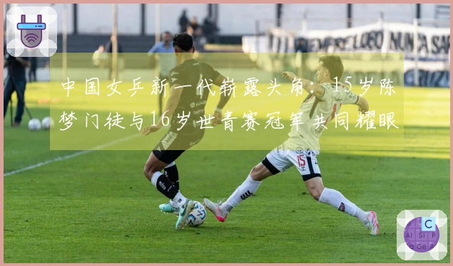 中国女乒新一代崭露头角：15岁陈梦门徒与16岁世青赛冠军共同耀眼
