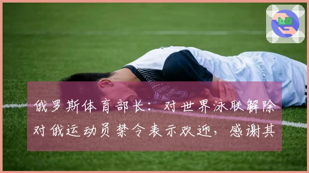 俄罗斯体育部长：对世界泳联解除对俄运动员禁令表示欢迎，感谢其保护俄运动员权益