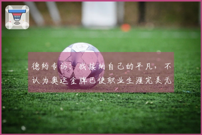 德约专访：我接纳自己的平凡，不认为奥运金牌已使职业生涯完美无缺