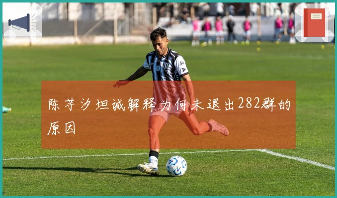 陈芋汐坦诚解释为何未退出282群的原因