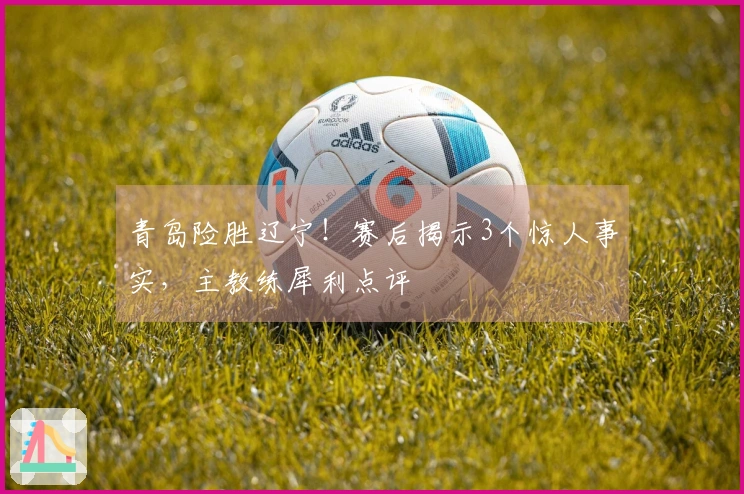 青岛险胜辽宁！赛后揭示3个惊人事实，主教练犀利点评