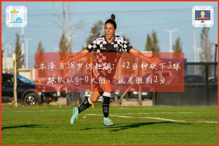 本泽马38岁仍狂飙：42分钟砍下3球，球队以6-0大胜，就差胜利2分