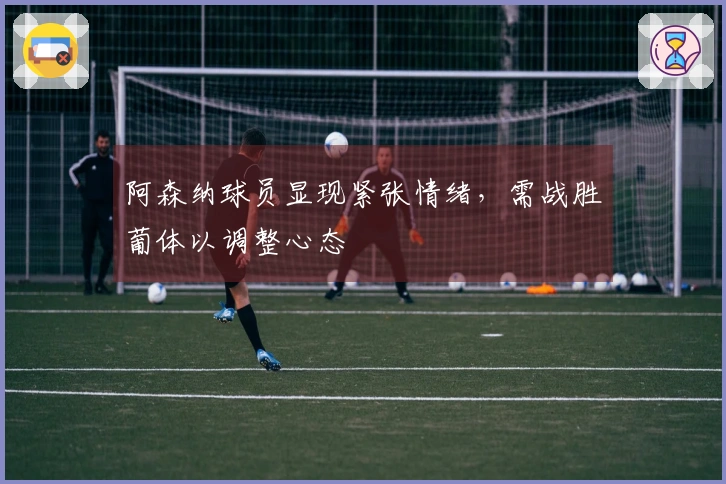 阿森纳球员显现紧张情绪，需战胜葡体以调整心态