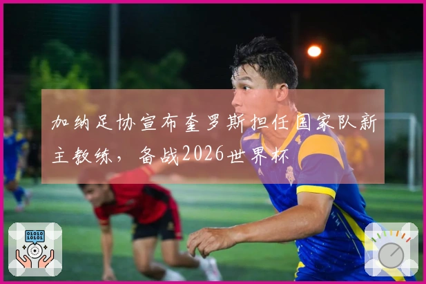 加纳足协宣布奎罗斯担任国家队新主教练，备战2026世界杯