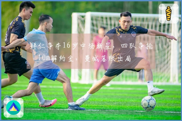 拜仁争夺16岁中场新星，四队争抢€10m解约金，曼城落败出局