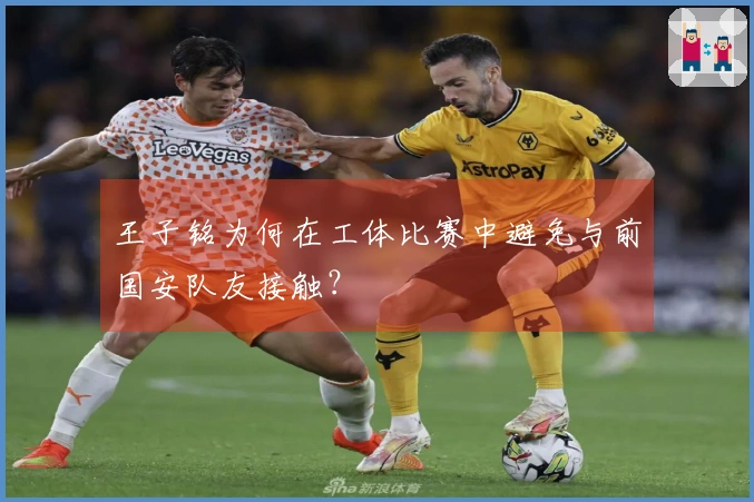 王子铭为何在工体比赛中避免与前国安队友接触？
